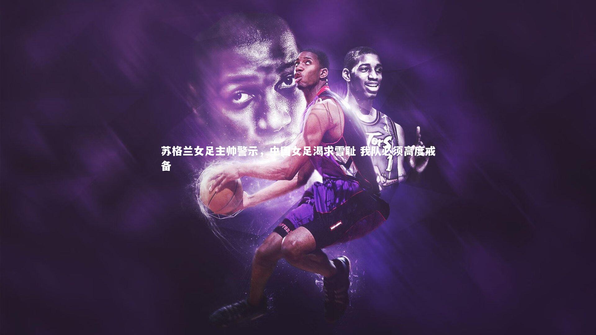 友博体育官网入口：苏格兰女足主帅警示，中国女足渴求雪耻 我队必须高度戒备